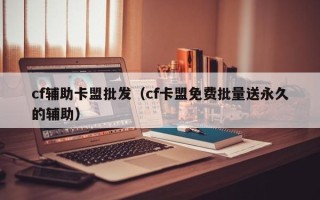 cf辅助卡盟批发（cf卡盟免费批量送永久的辅助）