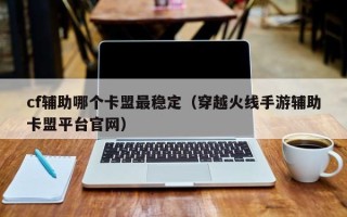 cf辅助哪个卡盟最稳定（穿越火线手游辅助卡盟平台官网）