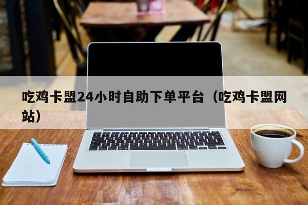 吃鸡卡盟24小时自助下单平台（吃鸡卡盟网站）