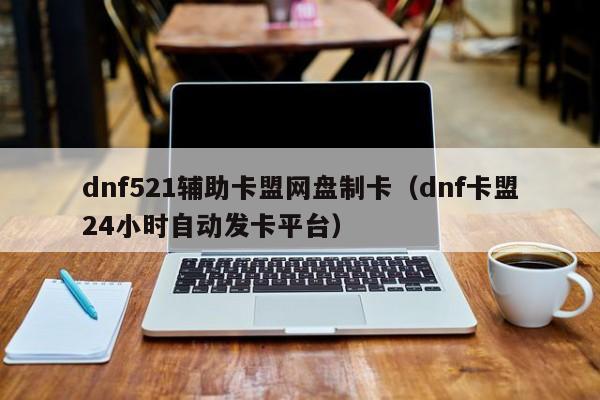 dnf521辅助卡盟网盘制卡（dnf卡盟24小时自动发卡平台）