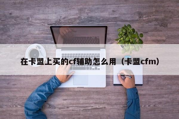 在卡盟上买的cf辅助怎么用（卡盟cfm）