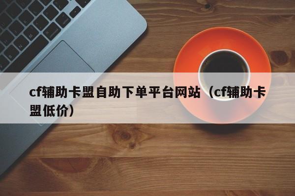 cf辅助卡盟自助下单平台网站（cf辅助卡盟低价）