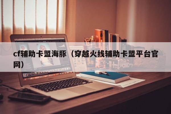 cf辅助卡盟海豚（穿越火线辅助卡盟平台官网）