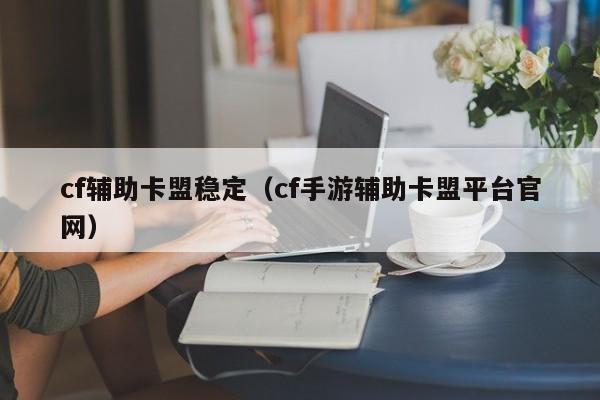 cf辅助卡盟稳定（cf手游辅助卡盟平台官网）