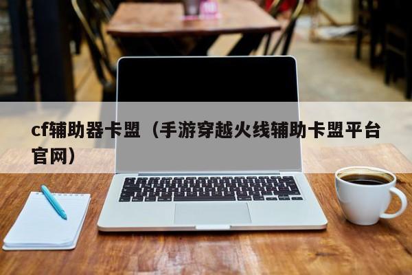 cf辅助器卡盟（手游穿越火线辅助卡盟平台官网）
