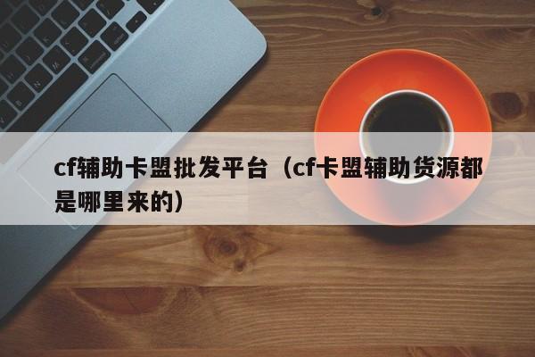 cf辅助卡盟批发平台（cf卡盟辅助货源都是哪里来的）