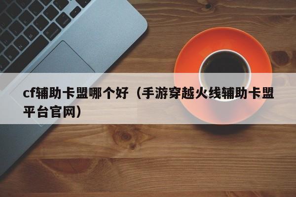 cf辅助卡盟哪个好（手游穿越火线辅助卡盟平台官网）